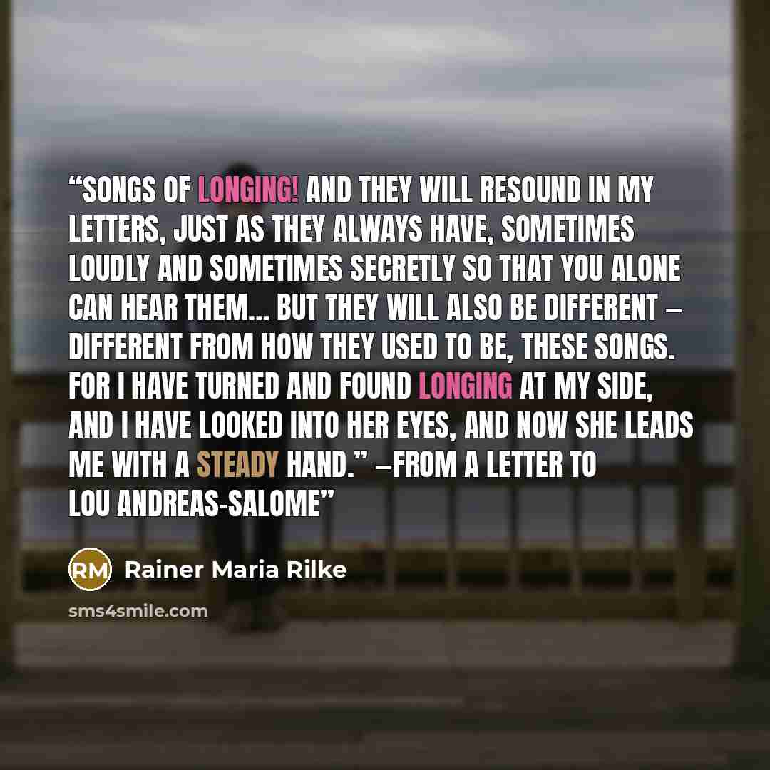 “Songs of longing! And they will resound in my letters, just as they always have, sometimes loudly and sometimes secretly so that you alone can hear them… But they will also be different — different from how they used to be, these songs. For I have turned and found longing at my side, and I have…” quote by Rainer Maria Rilke