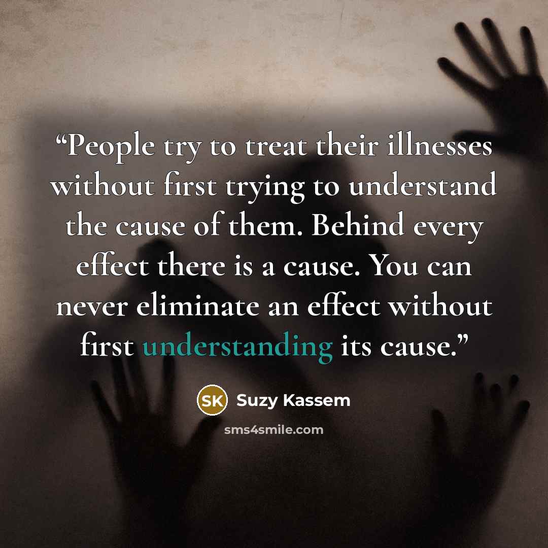 “People try to treat their illnesses without first trying to understand the cause of them. Behind every effect there is a cause. You can never eliminate an effect without first understanding its cause.” quote by Suzy Kassem