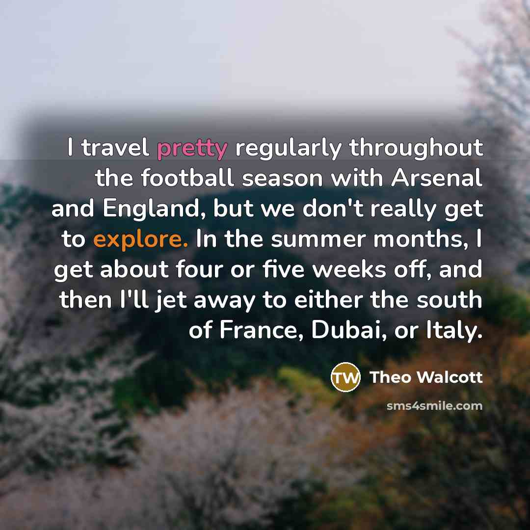 “I travel pretty regularly throughout the football season with Arsenal and England, but we don't really get to explore. In the summer months, I get about four or five weeks off, and then I'll jet away to either the south of France, Dubai, or Italy.” quote by Theo Walcott