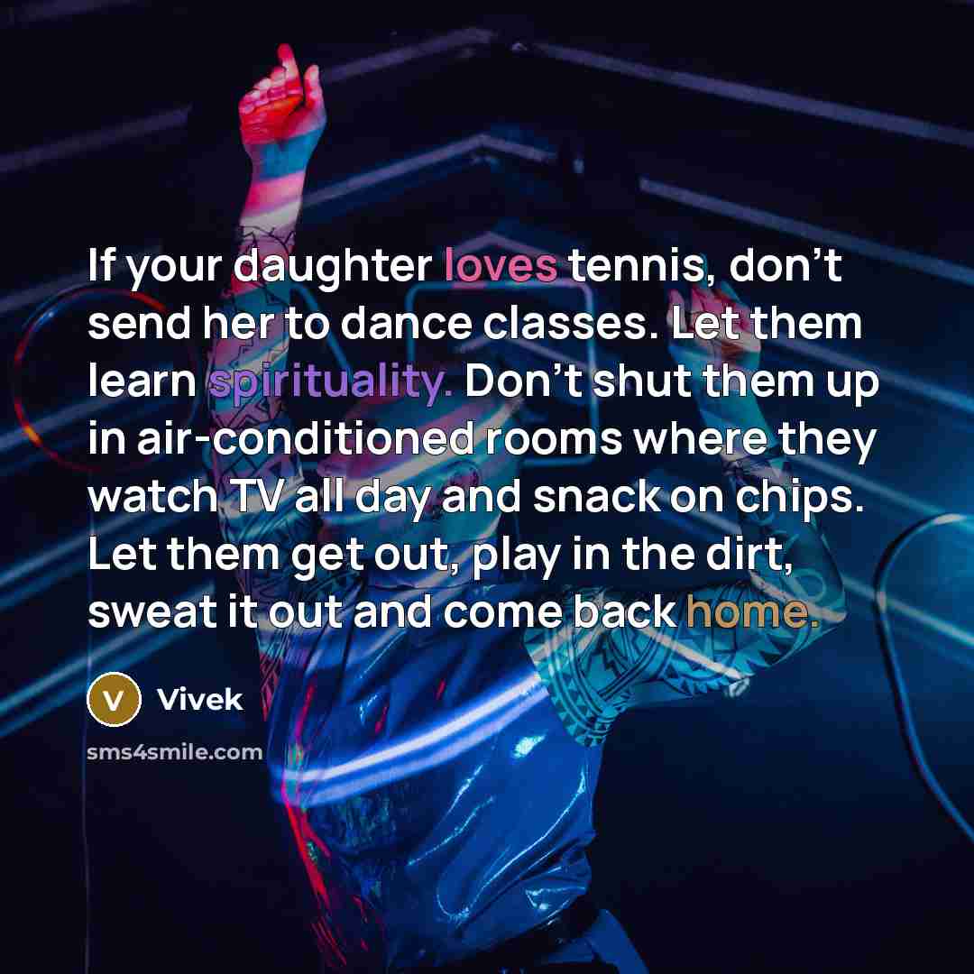 “If your daughter loves tennis, don't send her to dance classes. Let them learn spirituality. Don't shut them up in air-conditioned rooms where they watch TV all day and snack on chips. Let them get out, play in the dirt, sweat it out and come back home.” quote by Vivek