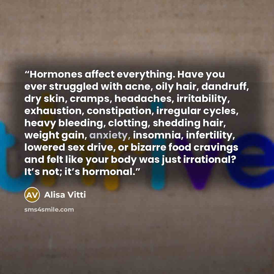 “Hormones affect everything. Have you ever struggled with acne, oily hair, dandruff, dry skin, cramps, headaches, irritability, exhaustion, constipation, irregular cycles, heavy bleeding, clotting, shedding hair, weight gain, anxiety, insomnia, infertility, lowered sex drive, or bizarre food…” quote by Alisa Vitti