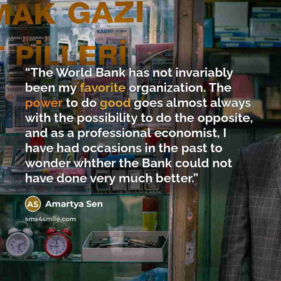 “The World Bank has not invariably been my favorite organization. The power to do good goes almost always with the possibility to do the opposite, and as a professional economist, I have had occasions in the past to wonder whther the Bank could not have done very much better.” quote by Amartya Sen