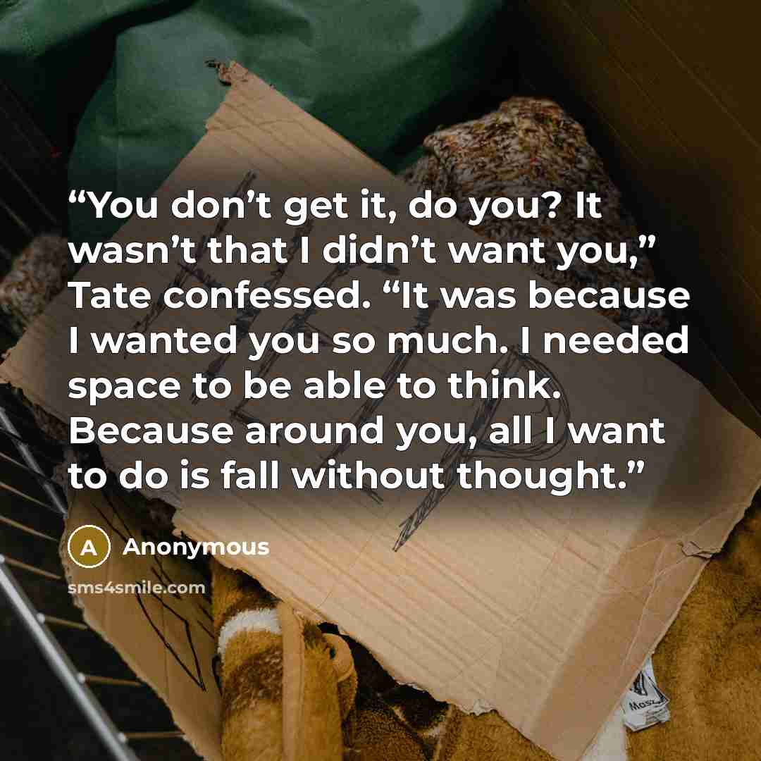 “You don’t get it, do you? It wasn’t that I didn’t want you,” Tate confessed. “It was because I wanted you so much. I needed space to be able to think. Because around you, all I want to do is fall without thought.” quote by Anonymous