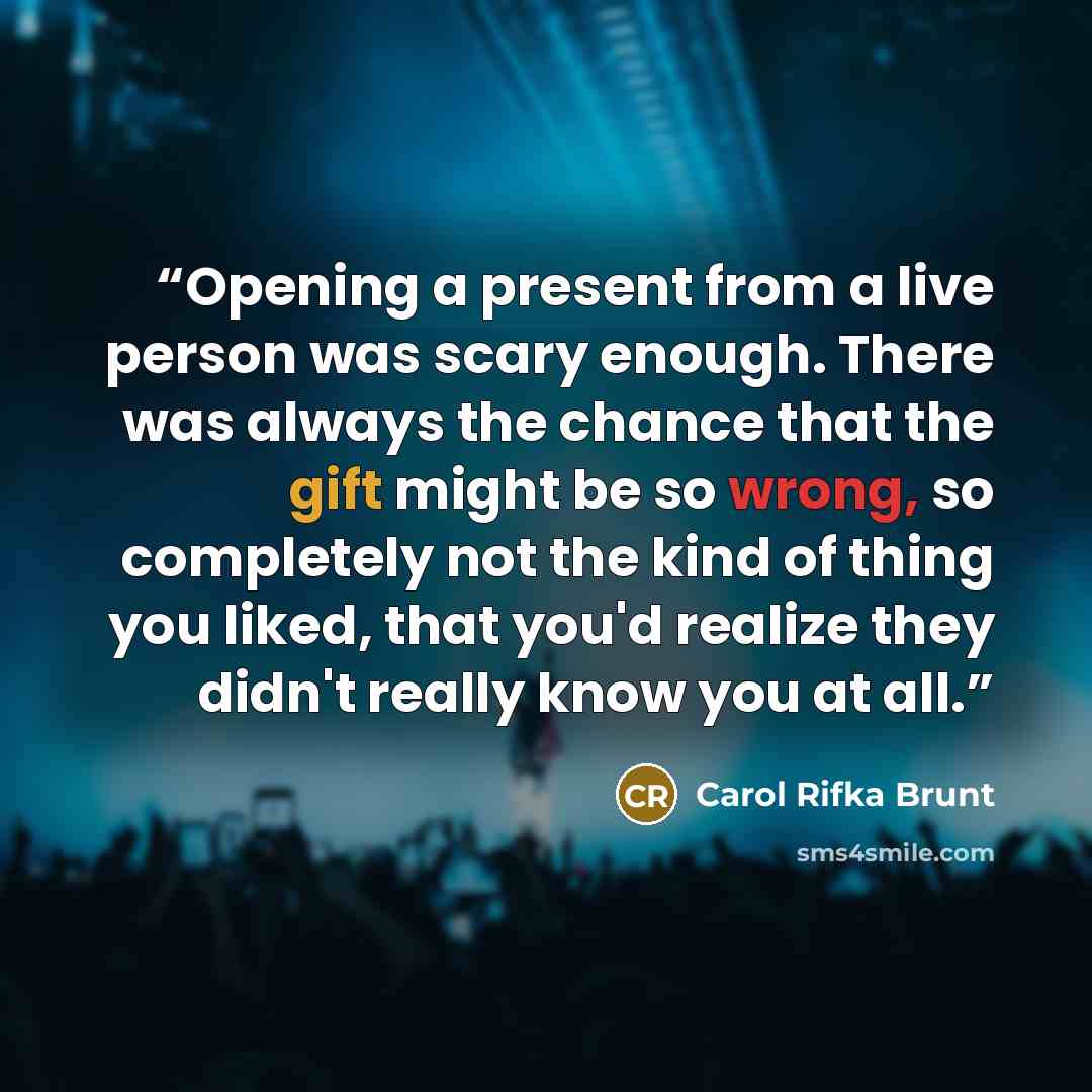 “Opening a present from a live person was scary enough. There was always the chance that the gift might be so wrong, so completely not the kind of thing you liked, that you'd realize they didn't really know you at all.” quote by Carol Rifka Brunt