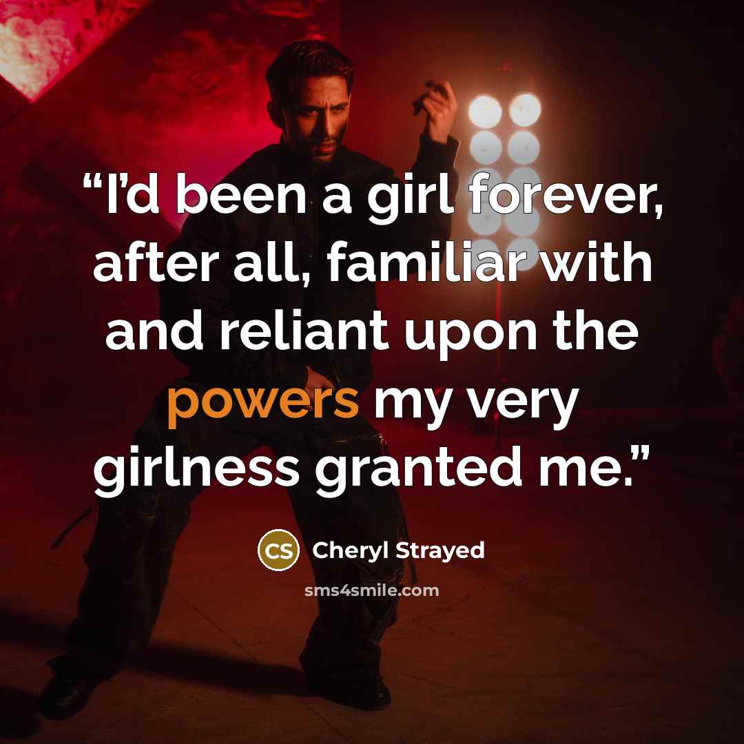 “I’d been a girl forever, after all, familiar with and reliant upon the powers my very girlness granted me.” quote by Cheryl Strayed
