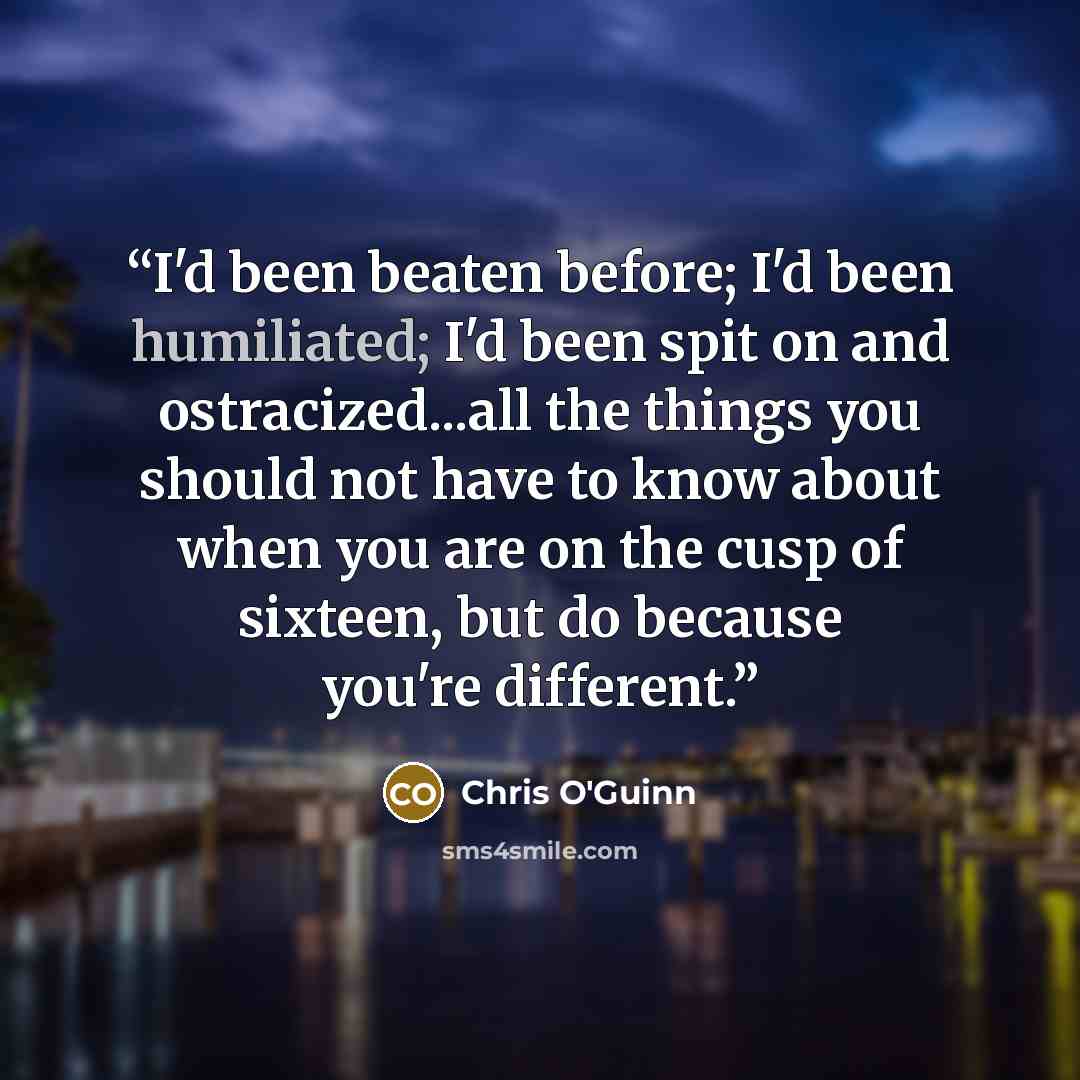 “I'd been beaten before; I'd been humiliated; I'd been spit on and ostracized...all the things you should not have to know about when you are on the cusp of sixteen, but do because you're different.” quote by Chris O'Guinn