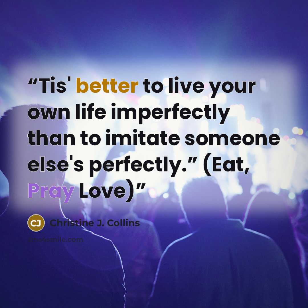 “Tis' better to live your own life imperfectly than to imitate someone else's perfectly.” (Eat, Pray Love)” quote by Christine J. Collins