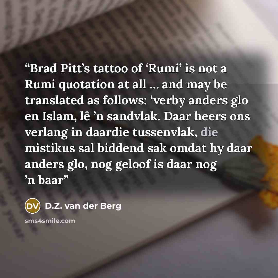 “Brad Pitt’s tattoo of ‘Rumi’ is not a Rumi quotation at all … and may be translated as follows: ‘verby anders glo en Islam, lê ’n sandvlak. Daar heers ons verlang in daardie tussenvlak, die mistikus sal biddend sak omdat hy daar anders glo, nog geloof is daar nog ’n baar” quote by D.Z. van der Berg