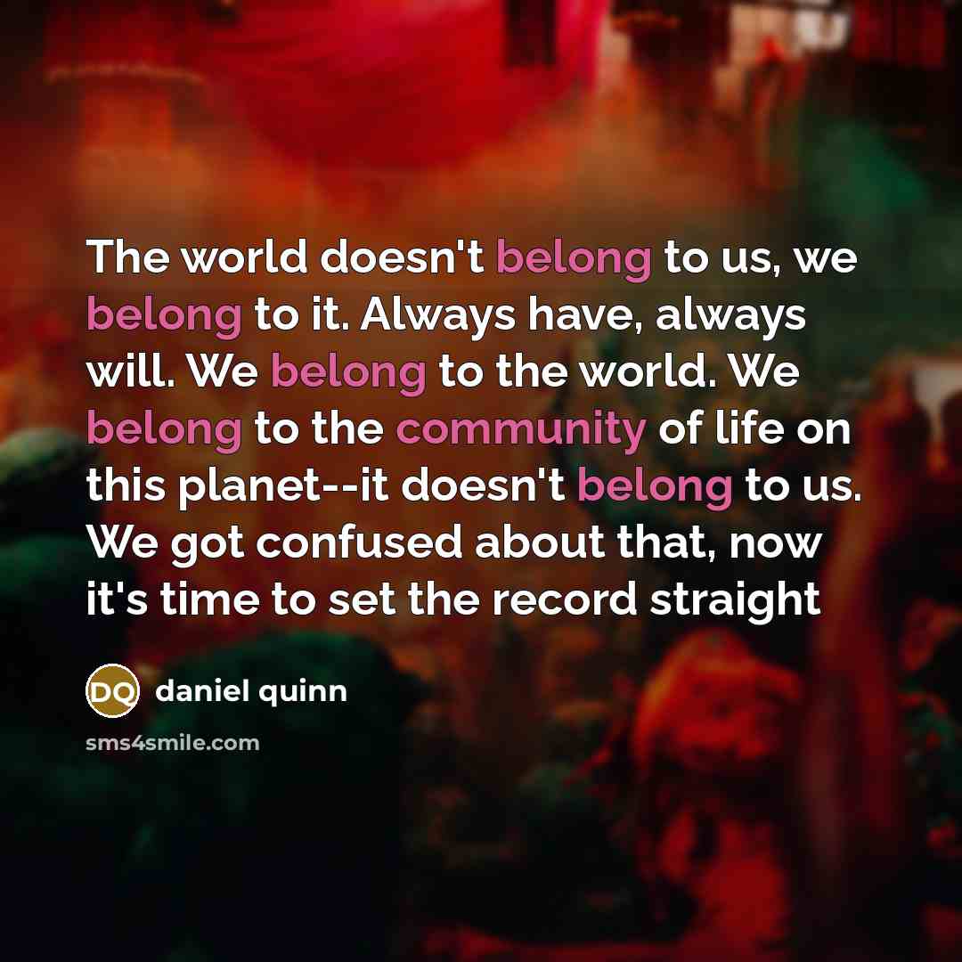 “The world doesn't belong to us, we belong to it. Always have, always will. We belong to the world. We belong to the community of life on this planet--it doesn't belong to us. We got confused about that, now it's time to set the record straight” quote by Daniel Quinn