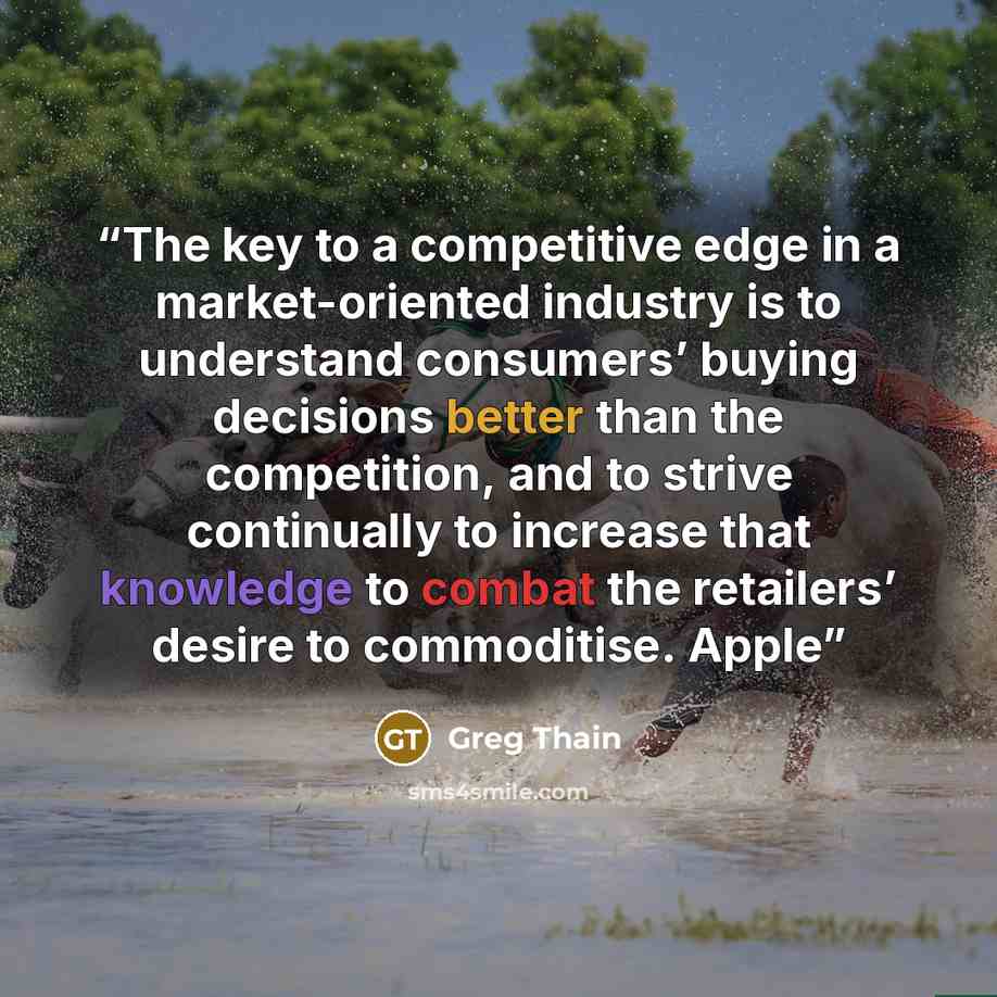 “The key to a competitive edge in a market-oriented industry is to understand consumers’ buying decisions better than the competition, and to strive continually to increase that knowledge to combat the retailers’ desire to commoditise. Apple” quote by Greg Thain