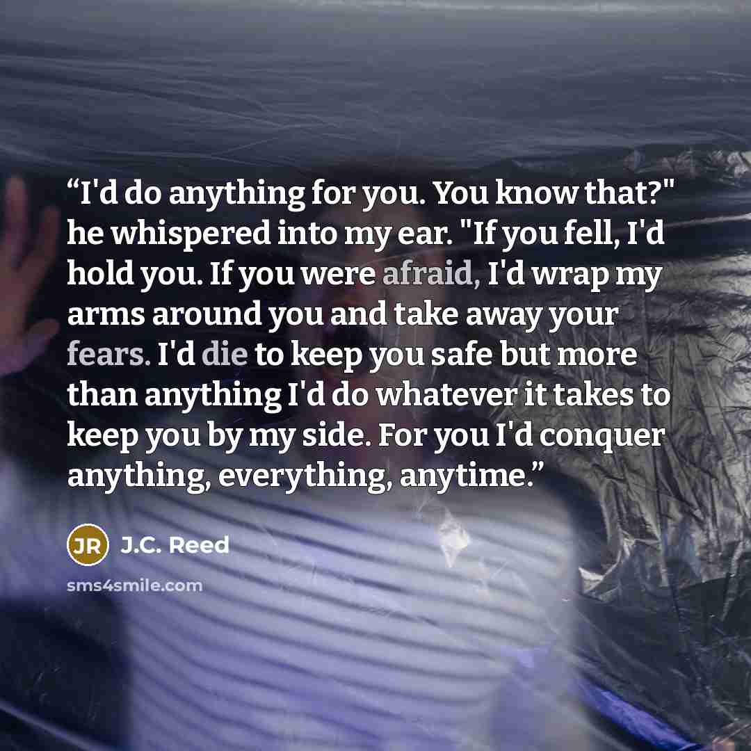 “I'd do anything for you. You know that?" he whispered into my ear. "If you fell, I'd hold you. If you were afraid, I'd wrap my arms around you and take away your fears. I'd die to keep you safe but more than anything I'd do whatever it takes to keep you by my side. For you I'd conquer anything…” quote by J.C. Reed