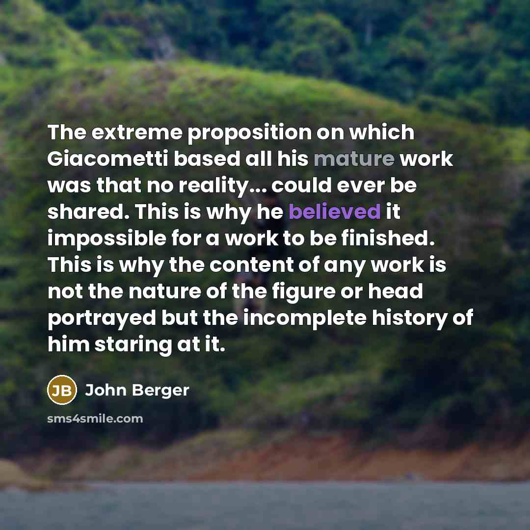 “The extreme proposition on which Giacometti based all his mature work was that no reality... could ever be shared. This is why he believed it impossible for a work to be finished. This is why the content of any work is not the nature of the figure or head portrayed but the incomplete history of…” quote by John Berger