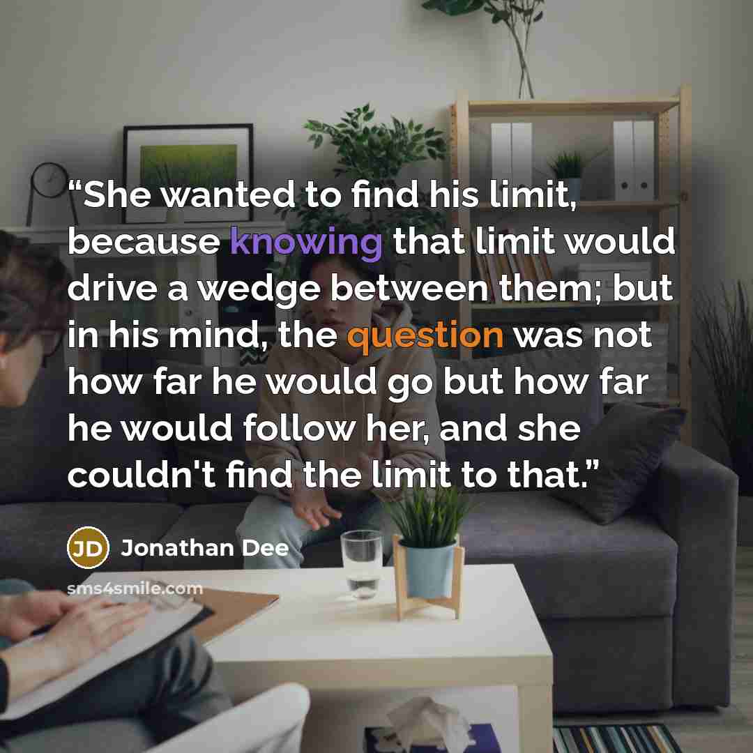“She wanted to find his limit, because knowing that limit would drive a wedge between them; but in his mind, the question was not how far he would go but how far he would follow her, and she couldn't find the limit to that.” quote by Jonathan Dee
