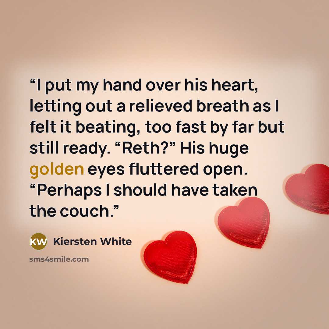 “I put my hand over his heart, letting out a relieved breath as I felt it beating, too fast by far but still ready. “Reth?” His huge golden eyes fluttered open. “Perhaps I should have taken the couch.” quote by Kiersten White