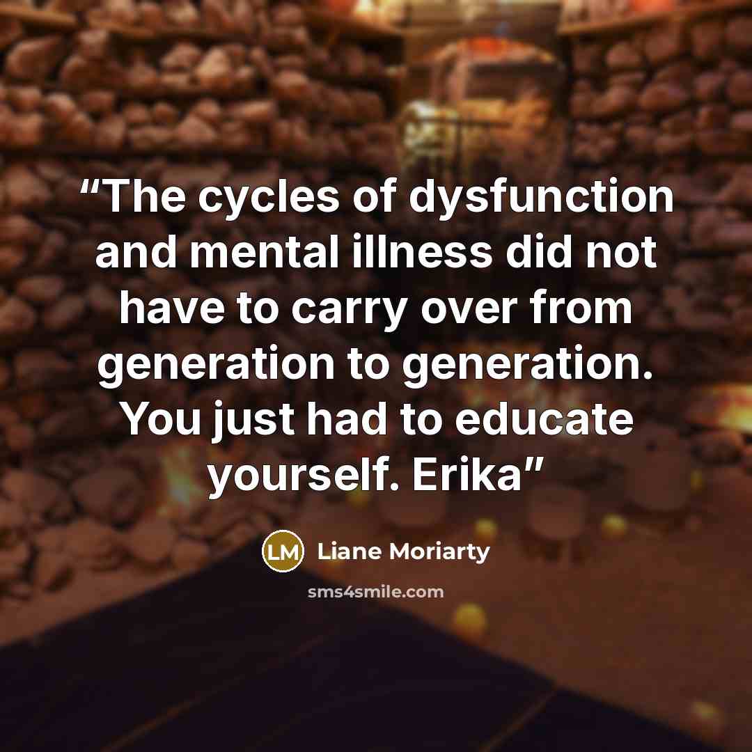 “The cycles of dysfunction and mental illness did not have to carry over from generation to generation. You just had to educate yourself. Erika” quote by Liane Moriarty