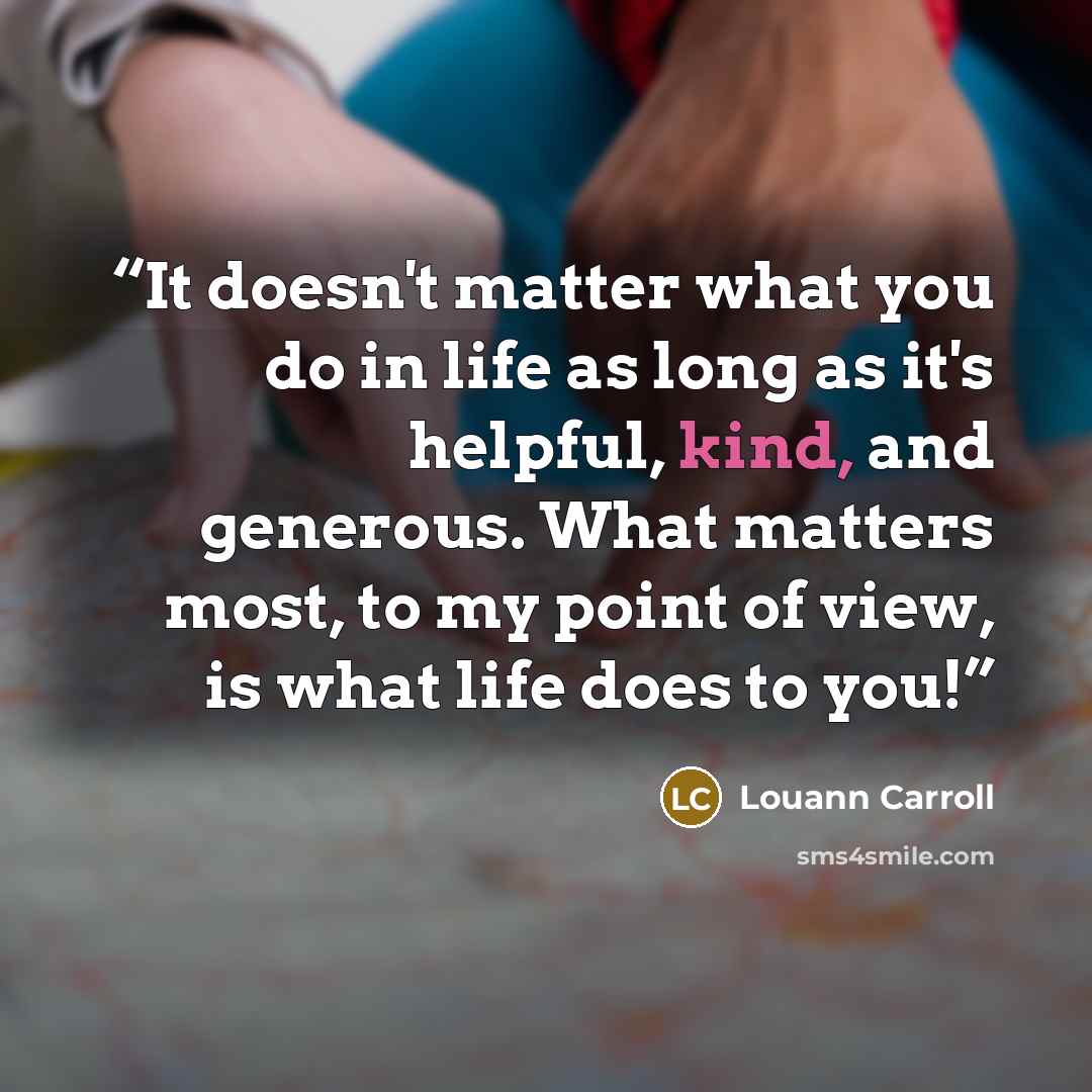 “It doesn't matter what you do in life as long as it's helpful, kind, and generous. What matters most, to my point of view, is what life does to you!” quote by Louann Carroll
