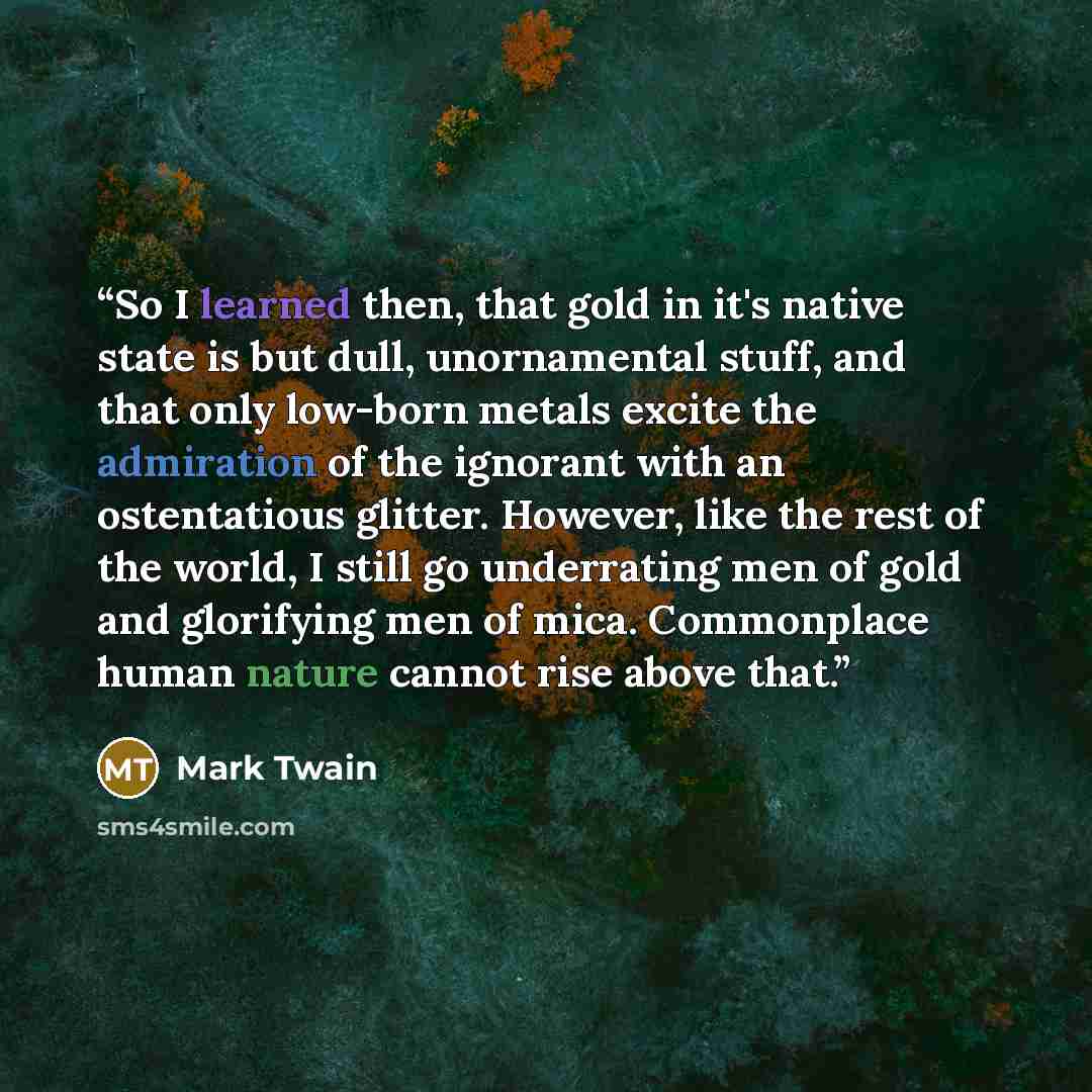 “So I learned then, that gold in it's native state is but dull, unornamental stuff, and that only low-born metals excite the admiration of the ignorant with an ostentatious glitter. However, like the rest of the world, I still go underrating men of gold and glorifying men of mica. Commonplace human…” quote by Mark Twain