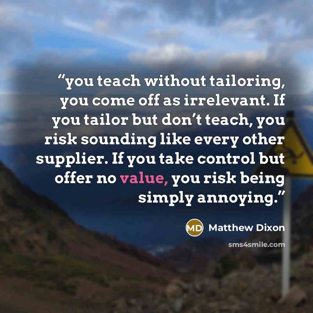 “you teach without tailoring, you come off as irrelevant. If you tailor but don’t teach, you risk sounding like every other supplier. If you take control but offer no value, you risk being simply annoying.” quote by Matthew Dixon