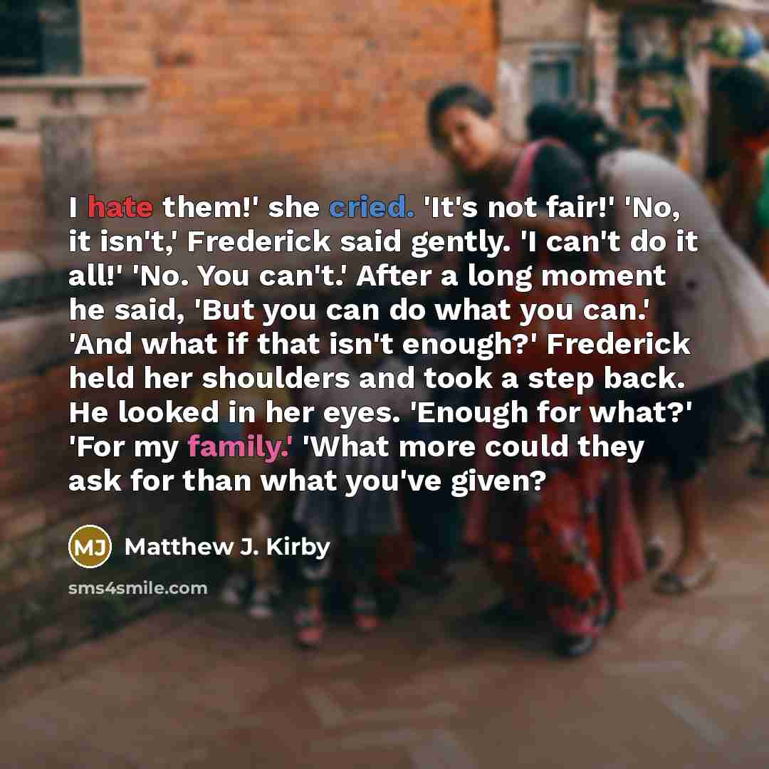 “I hate them!' she cried. 'It's not fair!' 'No, it isn't,' Frederick said gently. 'I can't do it all!' 'No. You can't.' After a long moment he said, 'But you can do what you can.' 'And what if that isn't enough?' Frederick held her shoulders and took a step back. He looked in her eyes. 'Enough for…” quote by Matthew J. Kirby