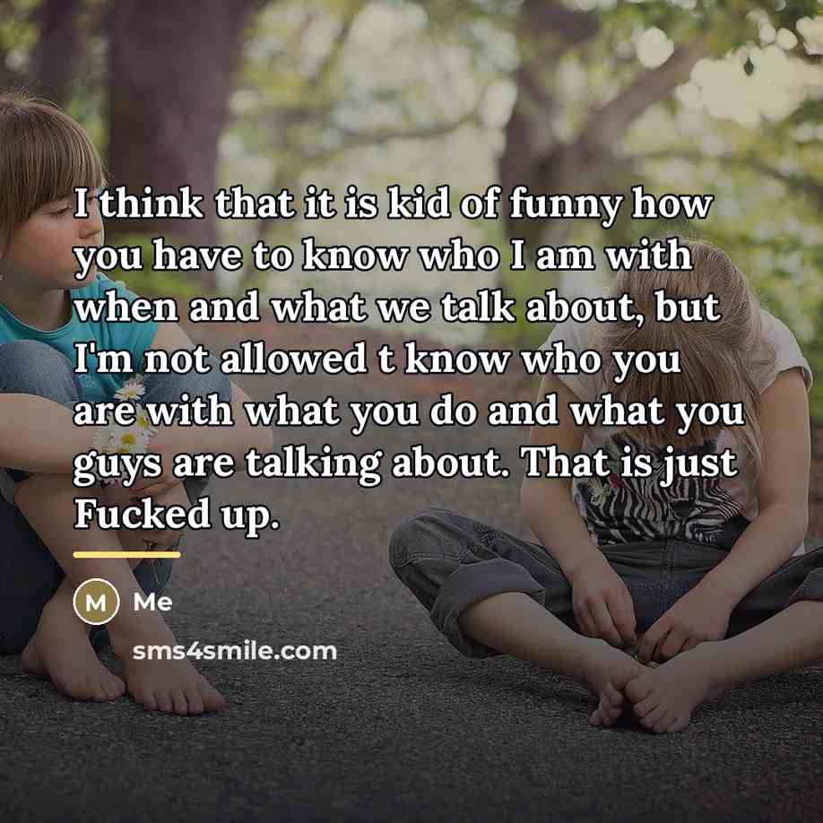 “I think that it is kid of funny how you have to know who I am with when and what we talk about, but I'm not allowed t know who you are with what you do and what you guys are talking about. That is just Fucked up.” quote by Me