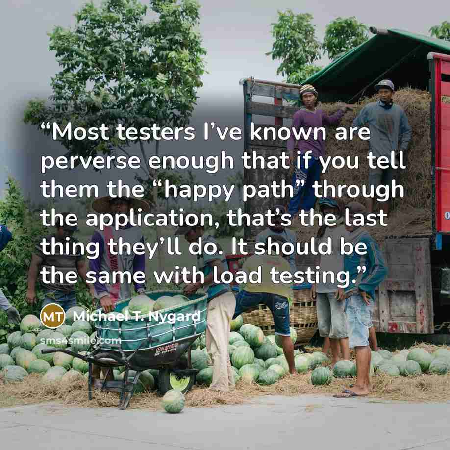 “Most testers I’ve known are perverse enough that if you tell them the “happy path” through the application, that’s the last thing they’ll do. It should be the same with load testing.” quote by Michael T. Nygard