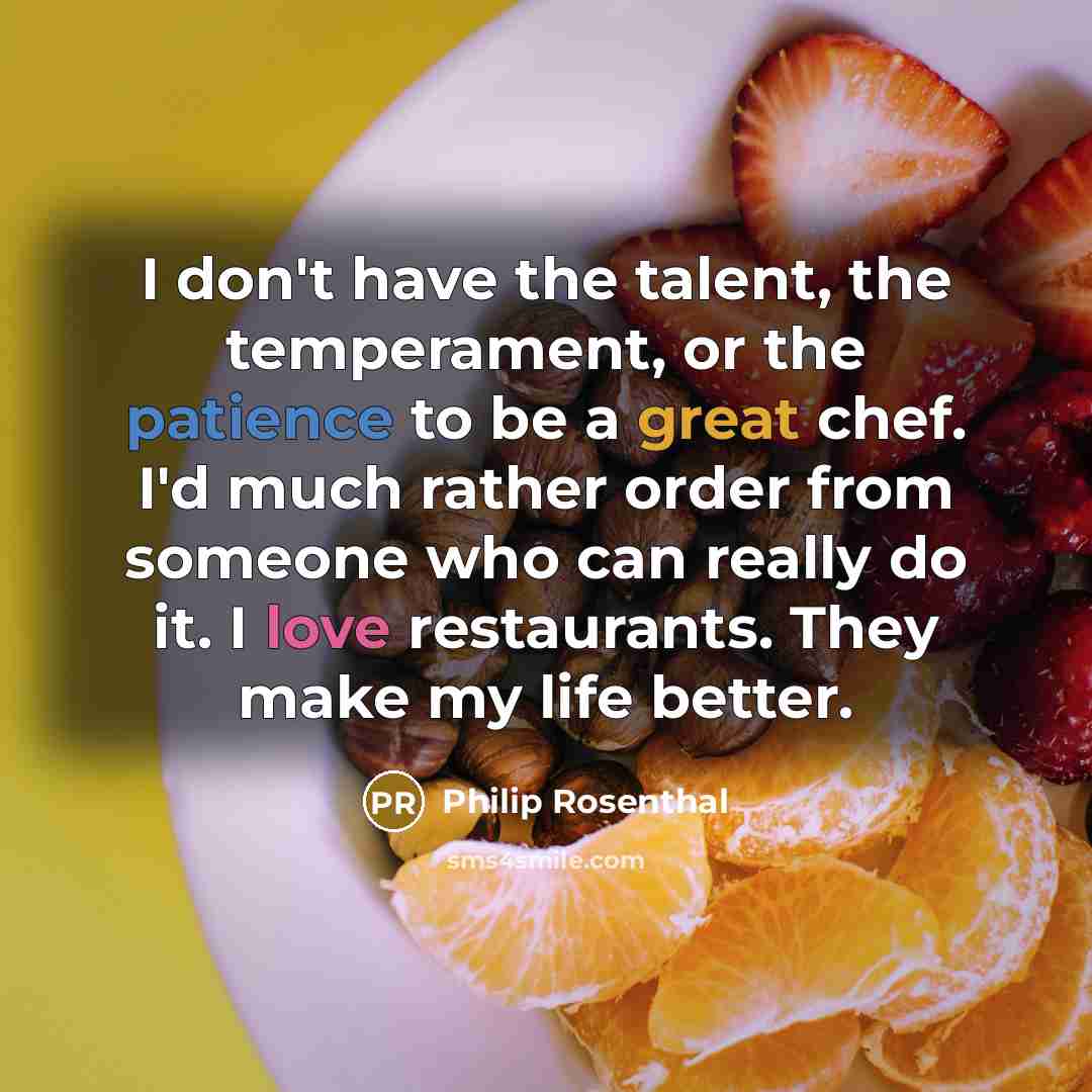 “I don't have the talent, the temperament, or the patience to be a great chef. I'd much rather order from someone who can really do it. I love restaurants. They make my life better.” quote by Philip Rosenthal