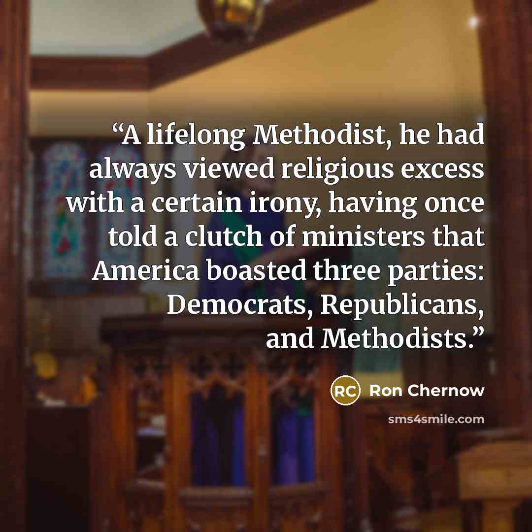 “A lifelong Methodist, he had always viewed religious excess with a certain irony, having once told a clutch of ministers that America boasted three parties: Democrats, Republicans, and Methodists.” quote by Ron Chernow