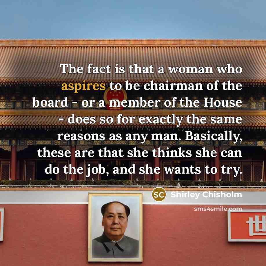 “The fact is that a woman who aspires to be chairman of the board - or a member of the House - does so for exactly the same reasons as any man. Basically, these are that she thinks she can do the job, and she wants to try.” quote by Shirley Chisholm