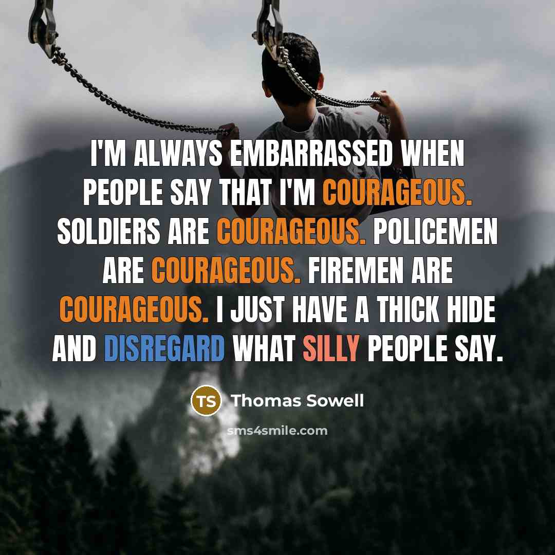 “I'm always embarrassed when people say that I'm courageous. Soldiers are courageous. Policemen are courageous. Firemen are courageous. I just have a thick hide and disregard what silly people say.” quote by Thomas Sowell