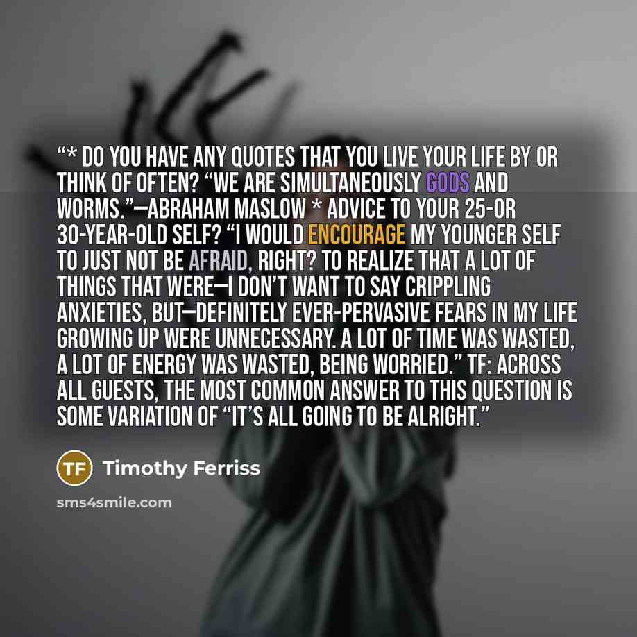 “* Do you have any quotes that you live your life by or think of often? “We are simultaneously gods and worms.”—Abraham Maslow * Advice to your 25-or 30-year-old self? “I would encourage my younger self to just not be afraid, right? To realize that a lot of things that were—I don’t want to say…” quote by Timothy Ferriss
