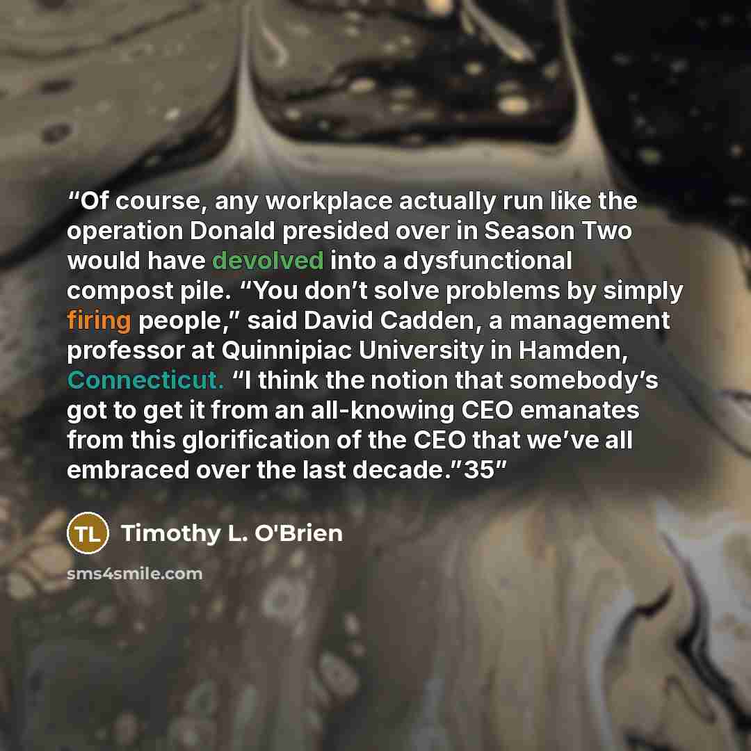 “Of course, any workplace actually run like the operation Donald presided over in Season Two would have devolved into a dysfunctional compost pile. “You don’t solve problems by simply firing people,” said David Cadden, a management professor at Quinnipiac University in Hamden, Connecticut. “I think…” quote by Timothy L. O'Brien
