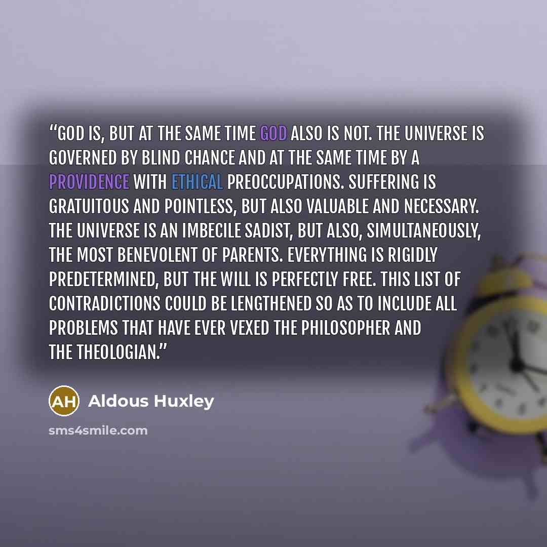 “God is, but at the same time God also is not. The Universe is governed by blind chance and at the same time by a providence with ethical preoccupations. Suffering is gratuitous and pointless, but also valuable and necessary. The universe is an imbecile sadist, but also, simultaneously, the most…” quote by Aldous Huxley