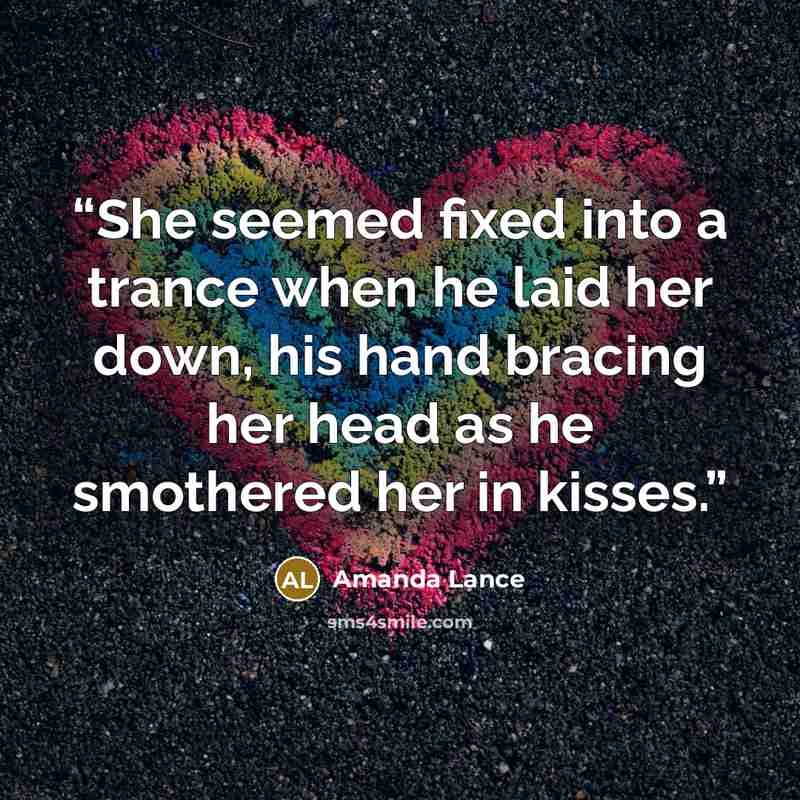 “She seemed fixed into a trance when he laid her down, his hand bracing her head as he smothered her in kisses.” quote by Amanda Lance