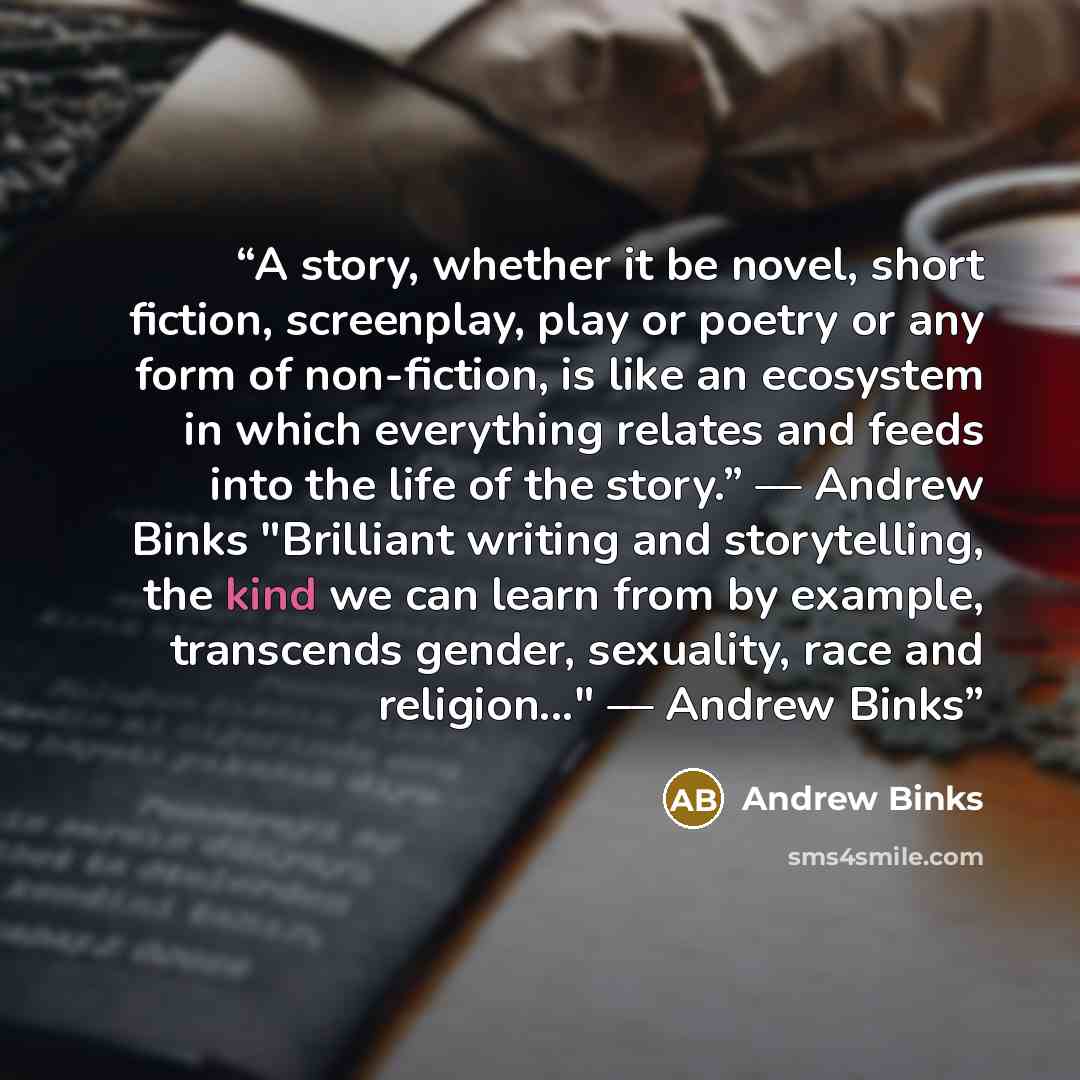 “A story, whether it be novel, short fiction, screenplay, play or poetry or any form of non-fiction, is like an ecosystem in which everything relates and feeds into the life of the story.” –– Andrew Binks "Brilliant writing and storytelling, the kind we can learn from by example, transcends gender…” quote by Andrew Binks