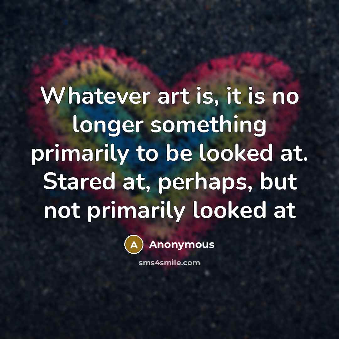 “Whatever art is, it is no longer something primarily to be looked at. Stared at, perhaps, but not primarily looked at” quote by Anonymous