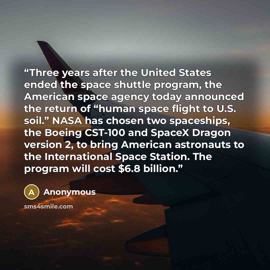 “Three years after the United States ended the space shuttle program, the American space agency today announced the return of “human space flight to U.S. soil.” NASA has chosen two spaceships, the Boeing CST-100 and SpaceX Dragon version 2, to bring American astronauts to the International Space…” quote by Anonymous