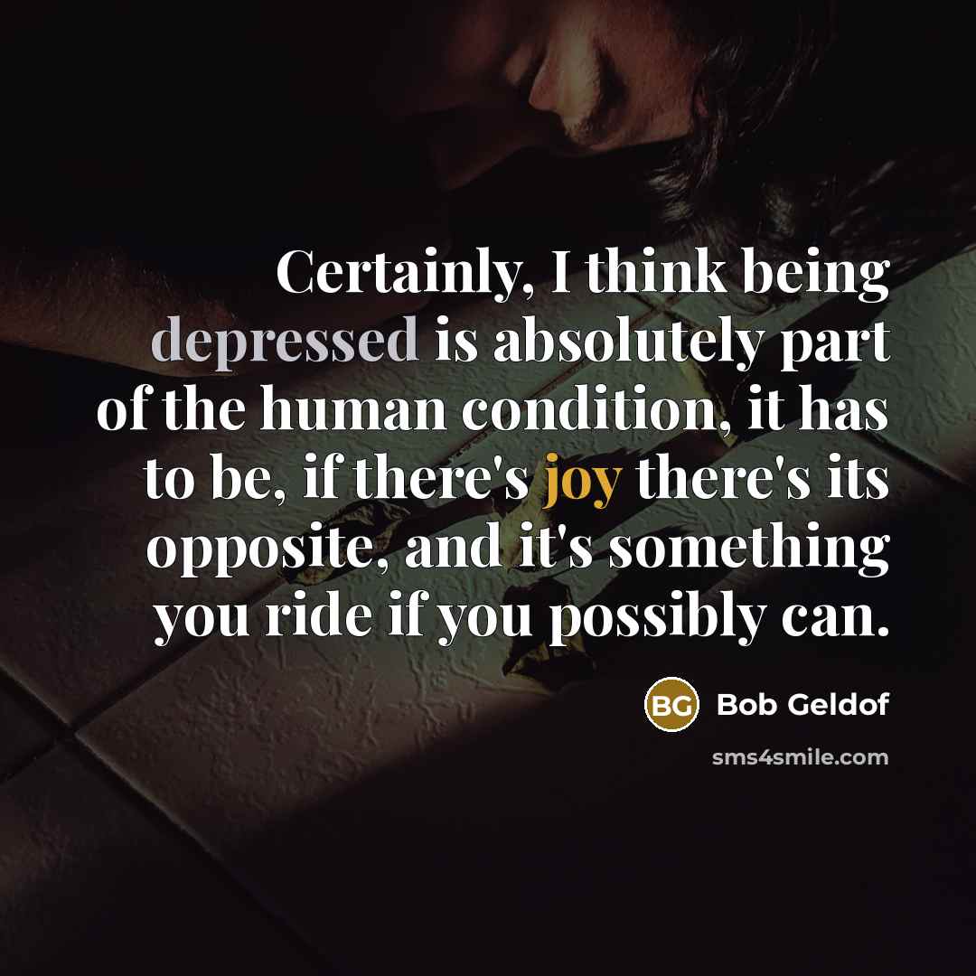 “Certainly, I think being depressed is absolutely part of the human condition, it has to be, if there's joy there's its opposite, and it's something you ride if you possibly can.” quote by Bob Geldof