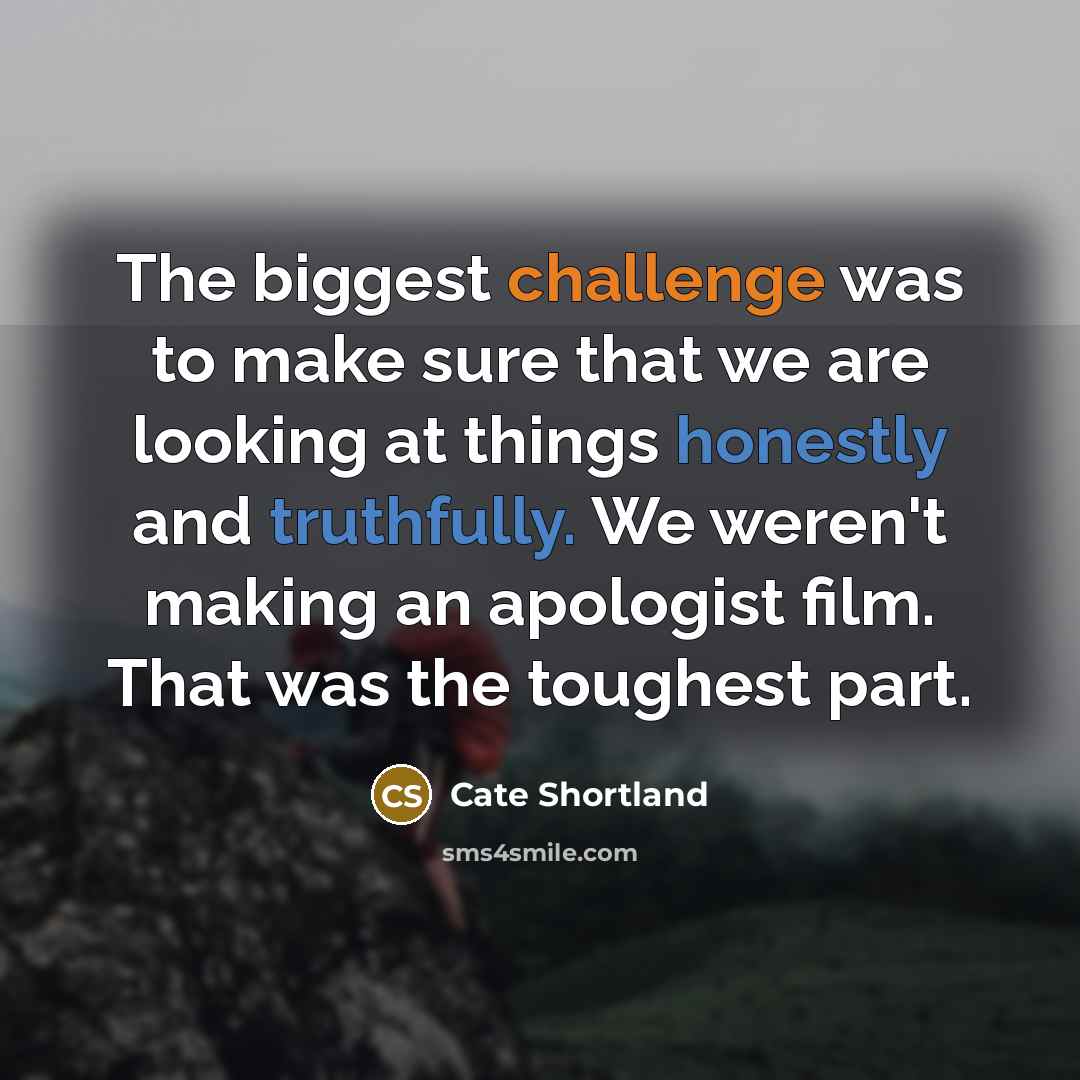 “The biggest challenge was to make sure that we are looking at things honestly and truthfully. We weren't making an apologist film. That was the toughest part.” quote by Cate Shortland