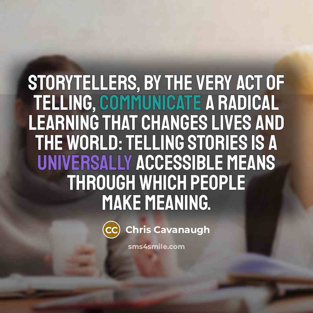 “Storytellers, by the very act of telling, communicate a radical learning that changes lives and the world: telling stories is a universally accessible means through which people make meaning.” quote by Chris Cavanaugh