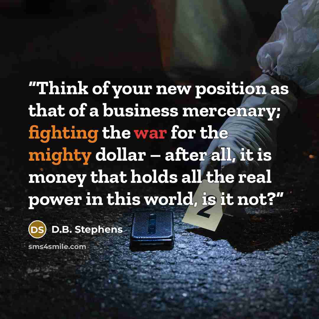 “Think of your new position as that of a business mercenary; fighting the war for the mighty dollar – after all, it is money that holds all the real power in this world, is it not?” quote by D.B. Stephens