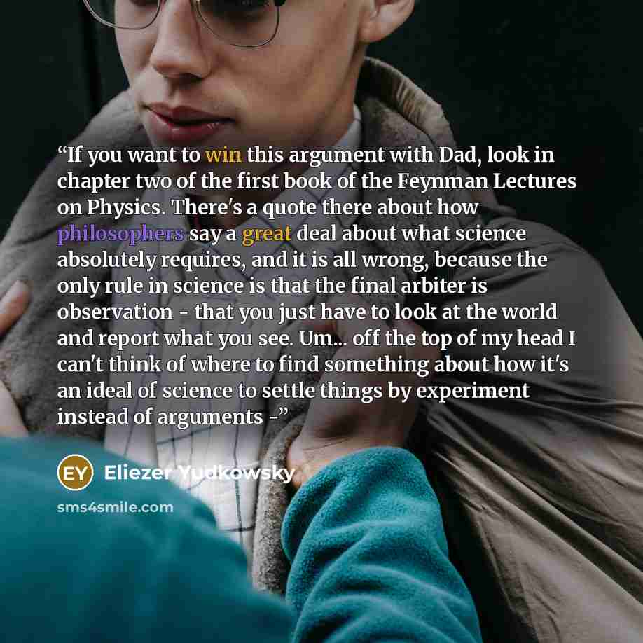 “If you want to win this argument with Dad, look in chapter two of the first book of the Feynman Lectures on Physics. There's a quote there about how philosophers say a great deal about what science absolutely requires, and it is all wrong, because the only rule in science is that the final arbiter…” quote by Eliezer Yudkowsky