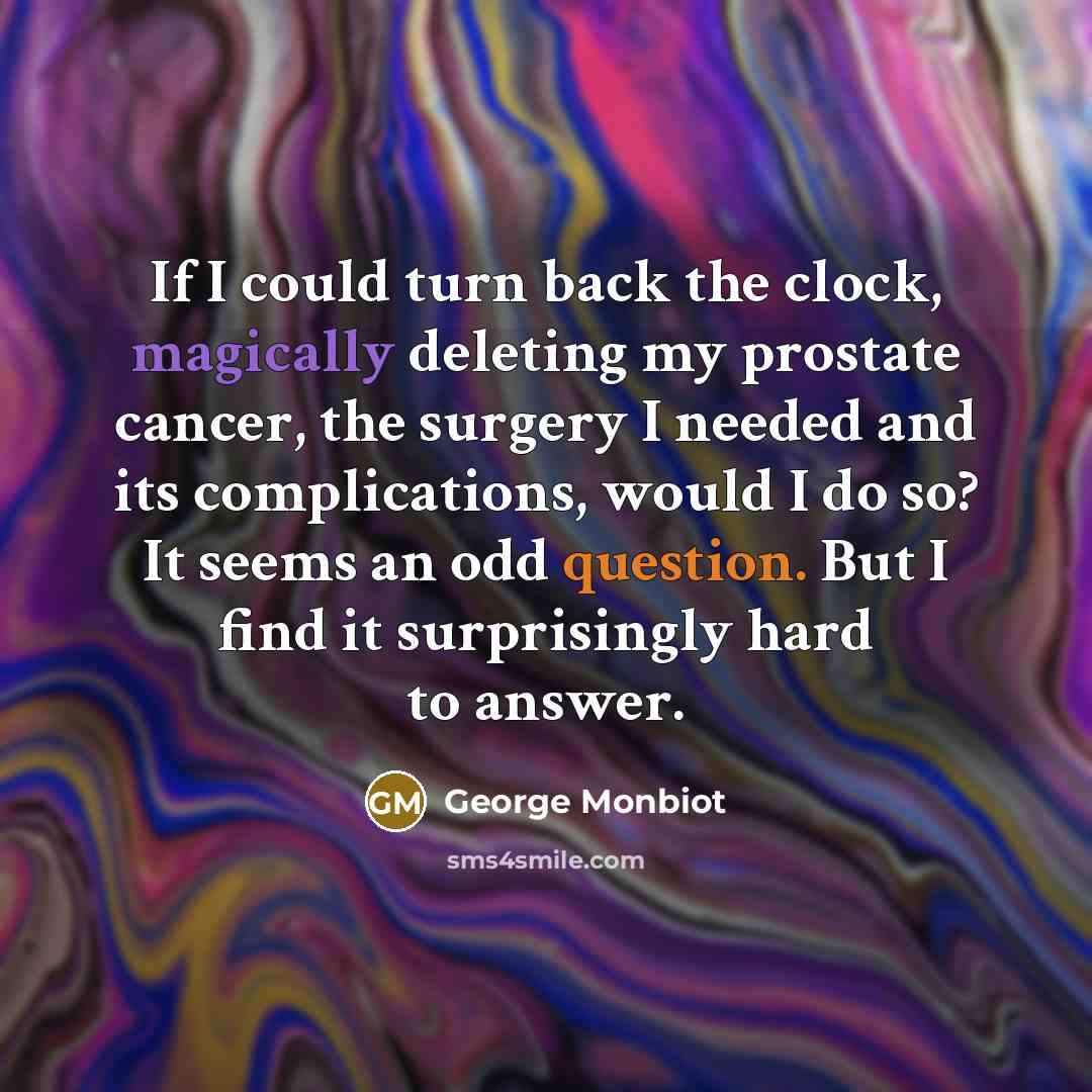“If I could turn back the clock, magically deleting my prostate cancer, the surgery I needed and its complications, would I do so? It seems an odd question. But I find it surprisingly hard to answer.” quote by George Monbiot