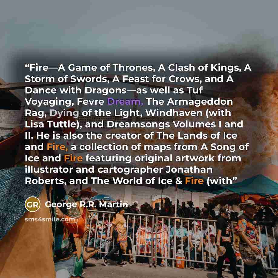 “Fire—A Game of Thrones, A Clash of Kings, A Storm of Swords, A Feast for Crows, and A Dance with Dragons—as well as Tuf Voyaging, Fevre Dream, The Armageddon Rag, Dying of the Light, Windhaven (with Lisa Tuttle), and Dreamsongs Volumes I and II. He is also the creator of The Lands of Ice and Fire…” quote by George R.R. Martin