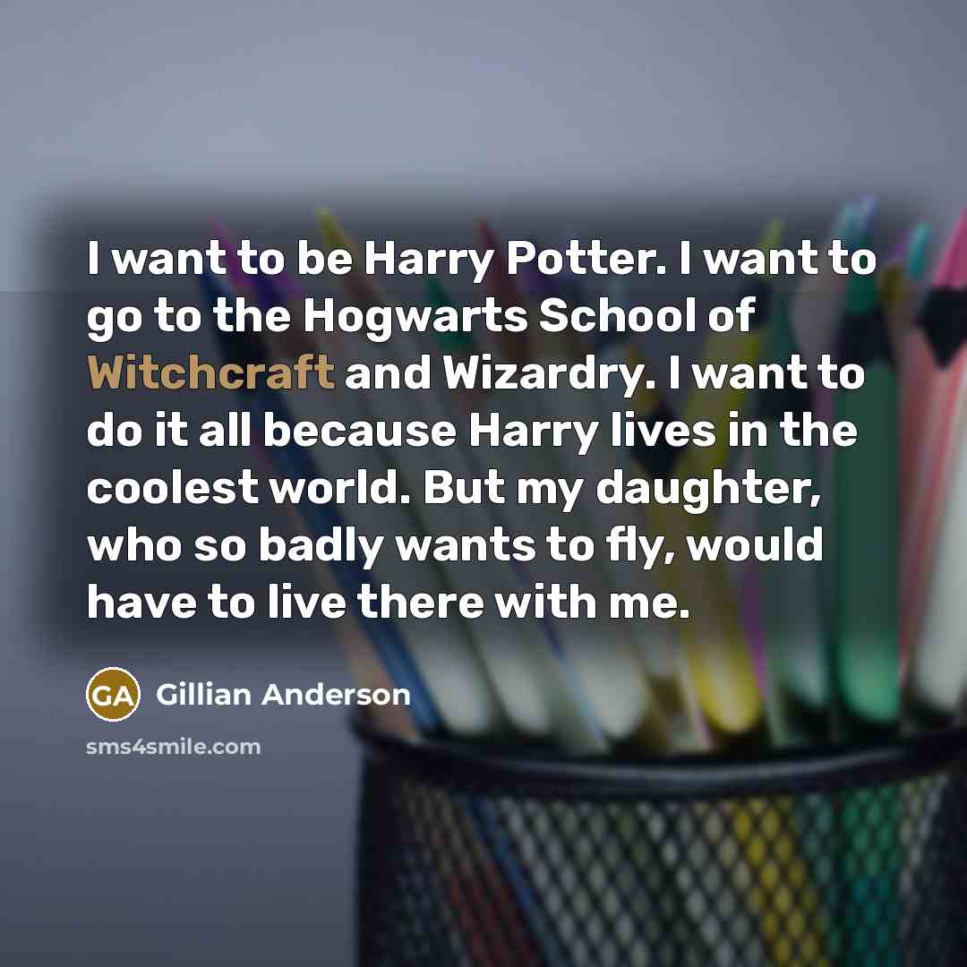 “I want to be Harry Potter. I want to go to the Hogwarts School of Witchcraft and Wizardry. I want to do it all because Harry lives in the coolest world. But my daughter, who so badly wants to fly, would have to live there with me.” quote by Gillian Anderson
