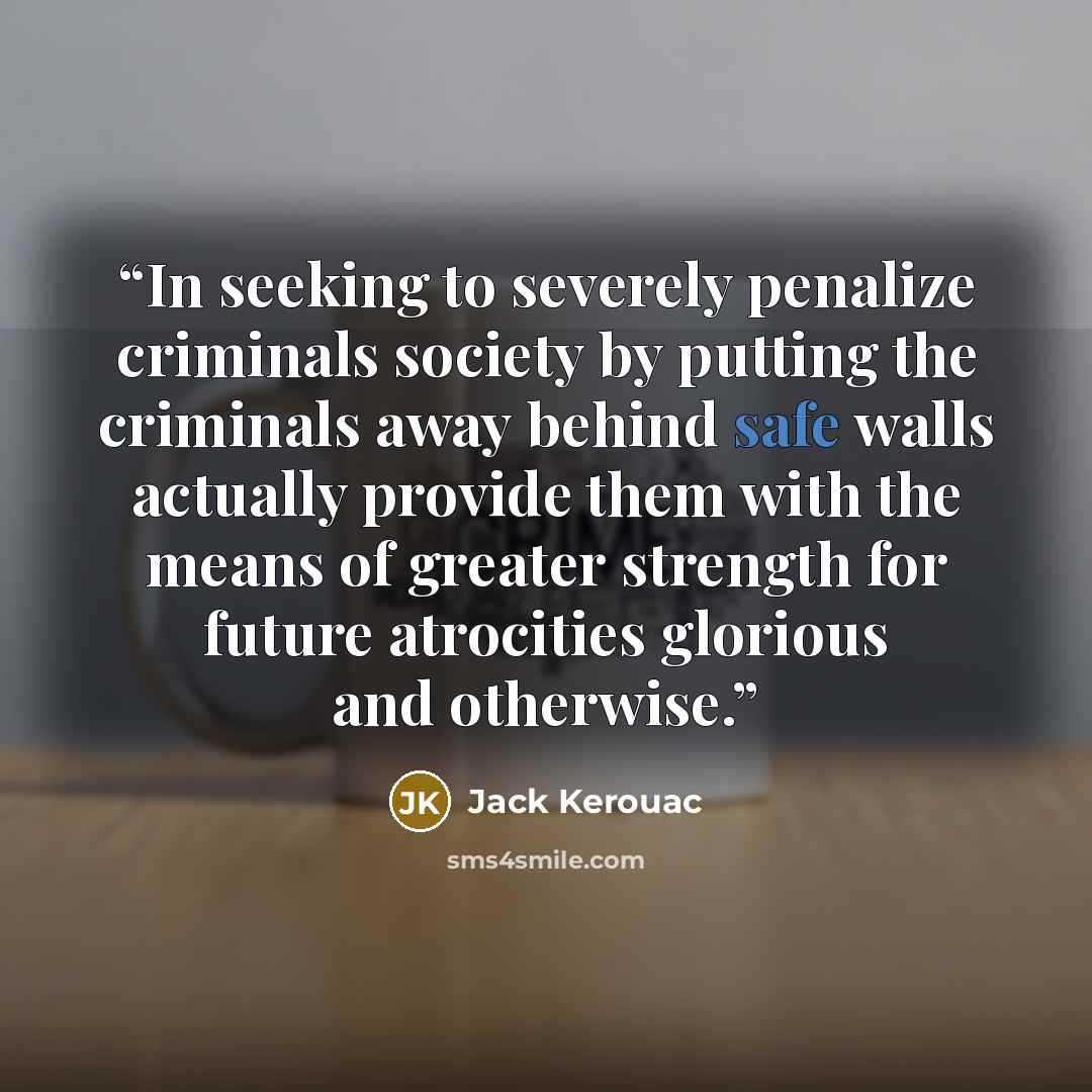 “In seeking to severely penalize criminals society by putting the criminals away behind safe walls actually provide them with the means of greater strength for future atrocities glorious and otherwise.” quote by Jack Kerouac