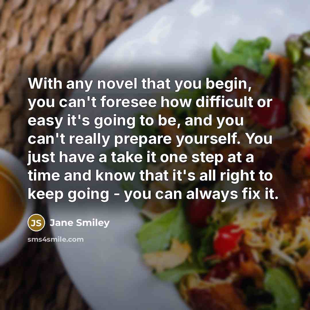 “With any novel that you begin, you can't foresee how difficult or easy it's going to be, and you can't really prepare yourself. You just have a take it one step at a time and know that it's all right to keep going - you can always fix it.” quote by Jane Smiley