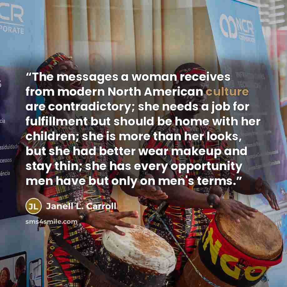 “The messages a woman receives from modern North American culture are contradictory; she needs a job for fulfillment but should be home with her children; she is more than her looks, but she had better wear makeup and stay thin; she has every opportunity men have but only on men's terms.” quote by Janell L. Carroll