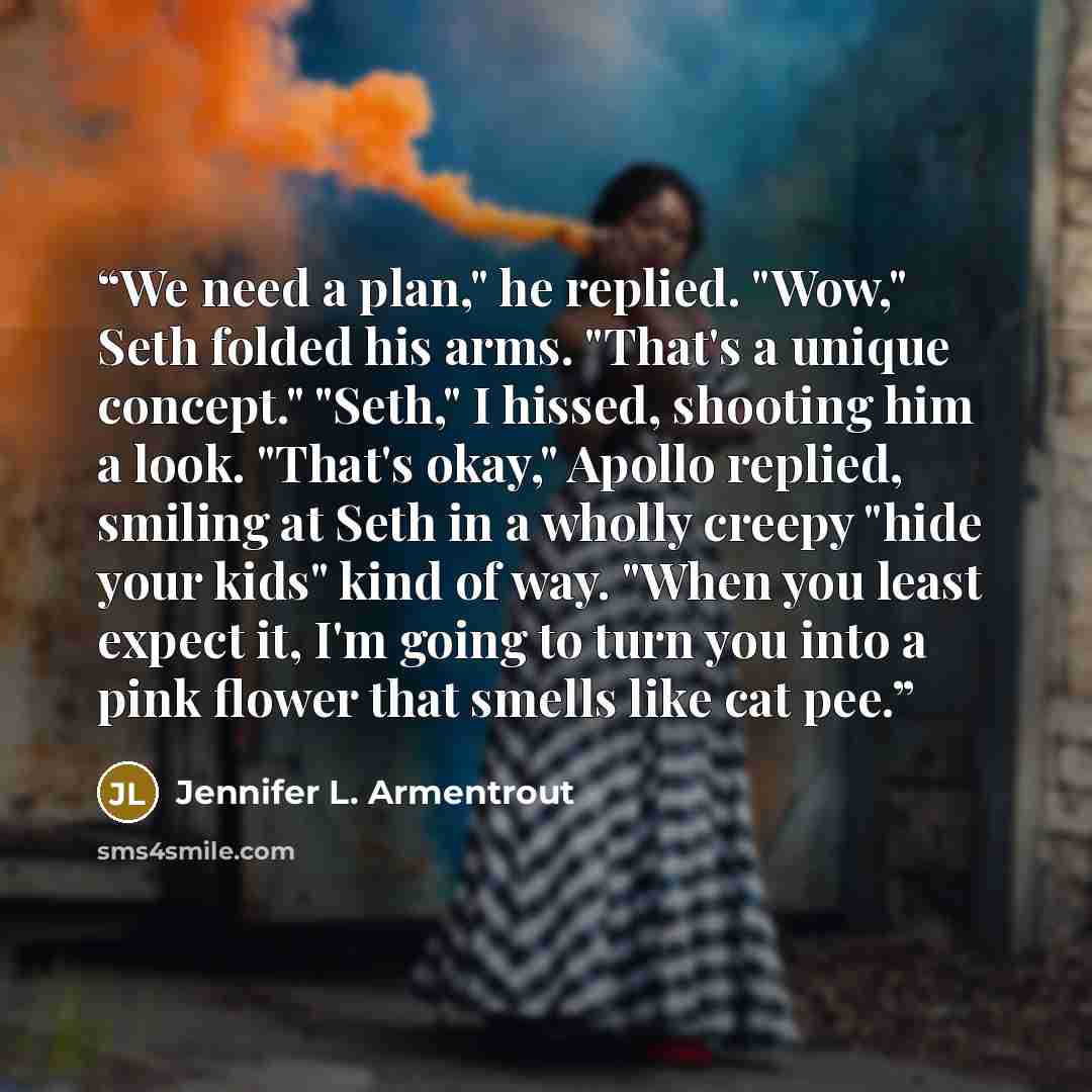 “We need a plan," he replied. "Wow," Seth folded his arms. "That's a unique concept." "Seth," I hissed, shooting him a look. "That's okay," Apollo replied, smiling at Seth in a wholly creepy "hide your kids" kind of way. "When you least expect it, I'm going to turn you into a pink flower that…” quote by Jennifer L. Armentrout