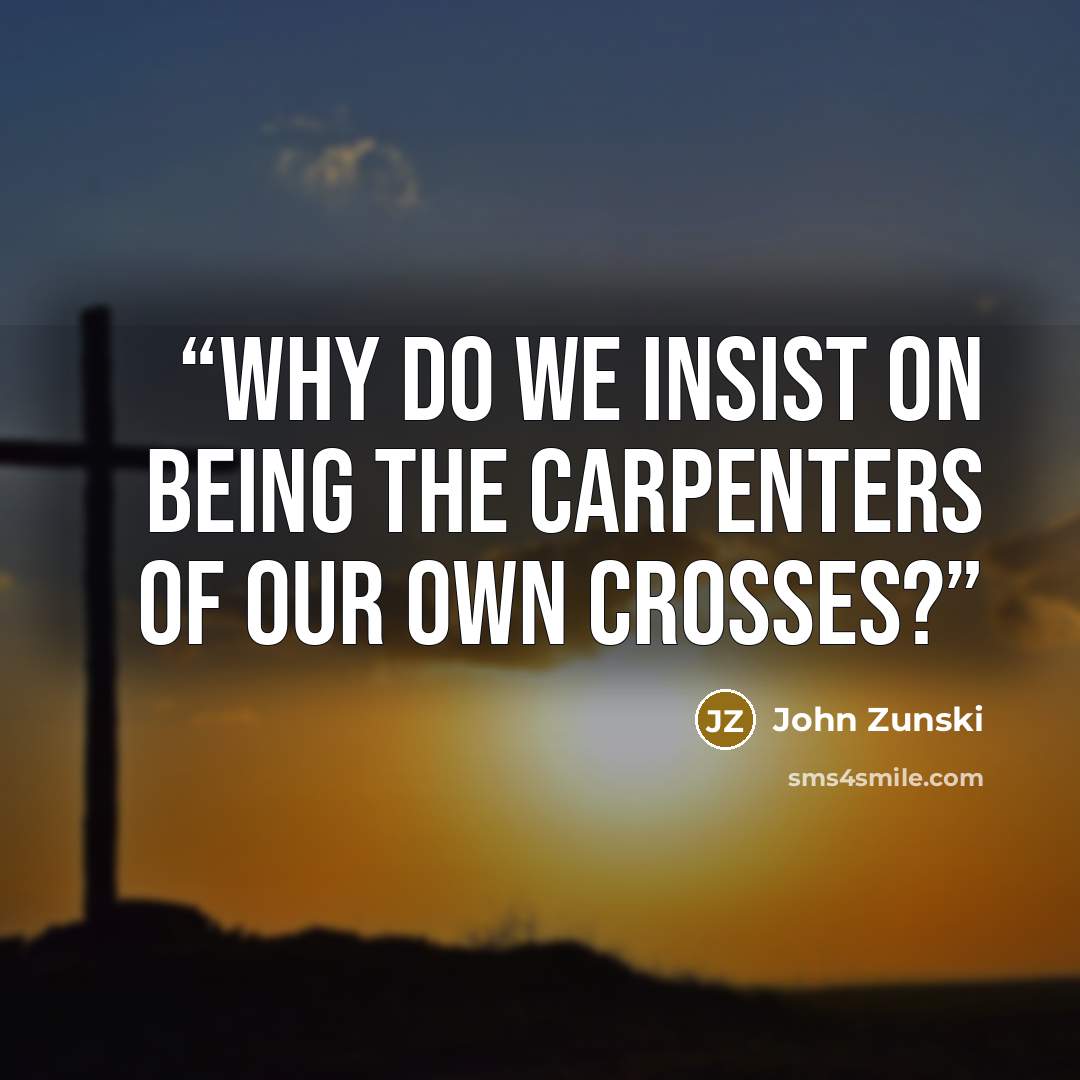 “Why do we insist on being the carpenters of our own crosses?” quote by John Zunski