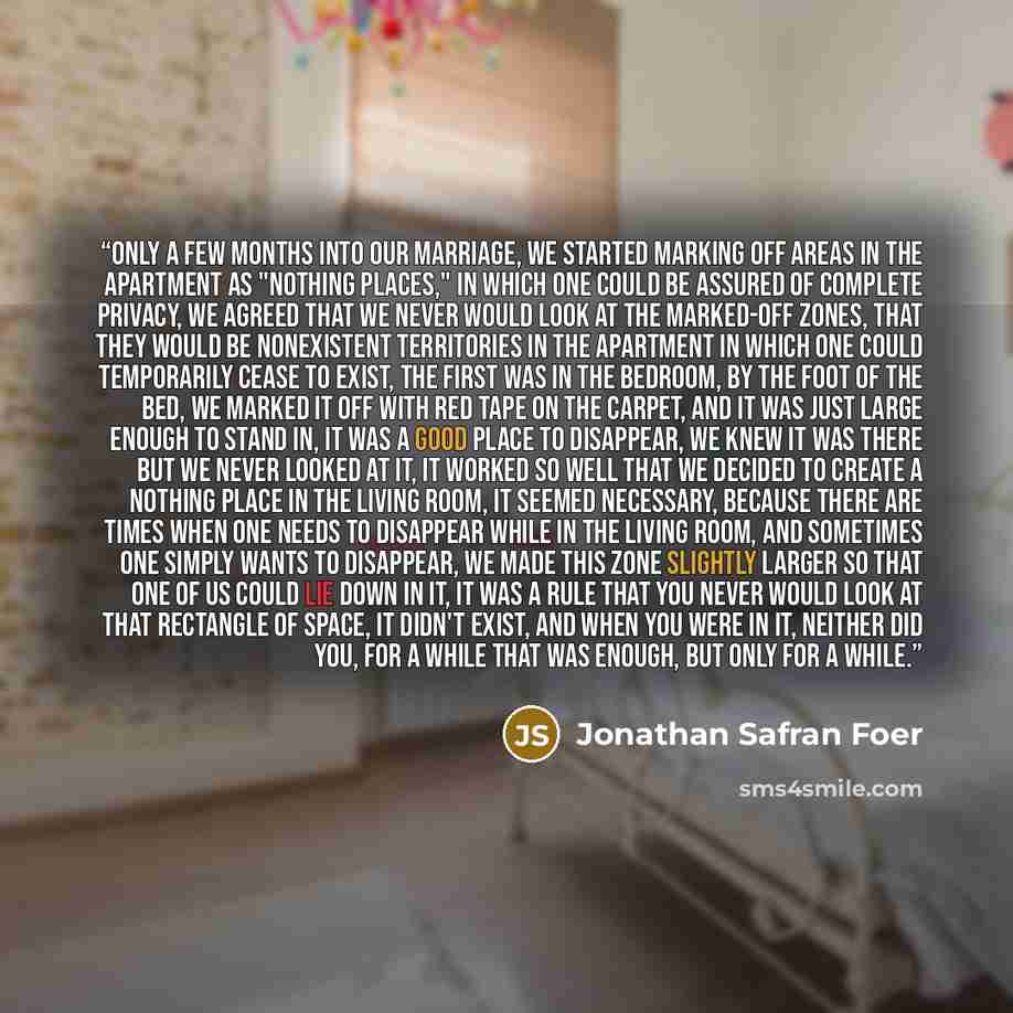 “Only a few months into our marriage, we started marking off areas in the apartment as "Nothing Places," in which one could be assured of complete privacy, we agreed that we never would look at the marked-off zones, that they would be nonexistent territories in the apartment in which one could…” quote by Jonathan Safran Foer
